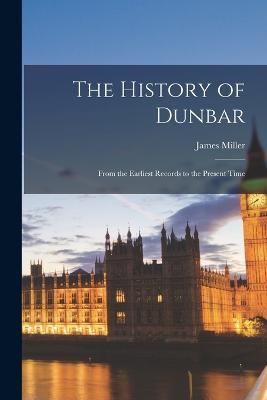 The History of Dunbar: From the Earliest Records to the Present Time - James Miller - cover