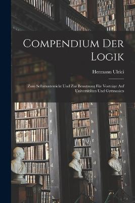 Compendium Der Logik: Zum Selbstunterricht Und Zur Benutzung Für Vorträge Auf Universitäten Und Gymnasien - Hermann Ulrici - cover