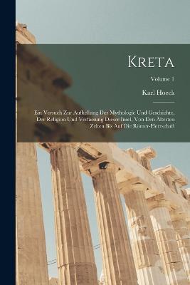 Kreta: Ein Versuch Zur Aufhellung Der Mythologie Und Geschichte, Der Religion Und Verfassung Dieser Insel, Von Den AEltesten Zeiten Bis Auf Die Roemer-Herrschaft; Volume 1 - Karl Hoeck - cover