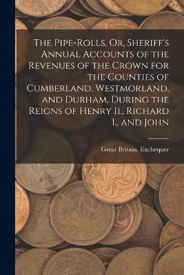 The Pipe-Rolls, Or, Sheriff's Annual Accounts of the Revenues of the Crown for the Counties of Cumberland, Westmorland, and Durham, During the Reigns of Henry Ii., Richard I., and John - Great Britain Exchequer - cover