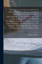 A Plain and Familiar Method for Attaining the Knowledge and Practice of Common Arithmetic. Containing All the Useful Rules Both in Whole Numbers, and Fractions, Vulgar and Decimal, Extraction of the Square and Cube-Roots, Simple and Compound Interest, Ann