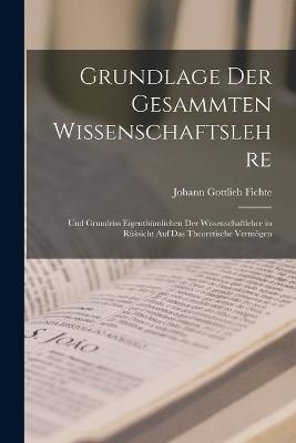 Grundlage Der Gesammten Wissenschaftslehre: Und Grundriss Eigenthumlichen Der Wissenschaftlehre in Ruksicht Auf Das Theoretische Vermoegen - Johann Gottlieb Fichte - cover