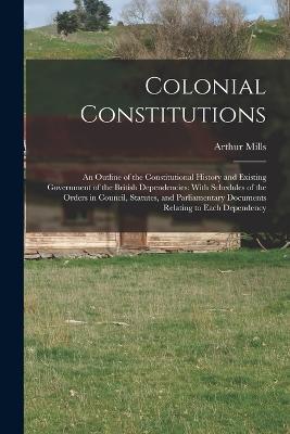 Colonial Constitutions: An Outline of the Constitutional History and Existing Government of the British Dependencies: With Schedules of the Orders in Council, Statutes, and Parliamentary Documents Relating to Each Dependency - Arthur Mills - cover