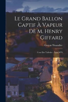 Le Grand Ballon Captif À Vapeur De M. Henry Giffard: Cour Des Tuileries - Paris 1878 - Gaston Tissandier - cover