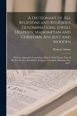 A Dictionary of All Religions and Religious Denominations, Jewish, Heathen, Mahometan and Christian, Ancient and Modern: With an Appendix, Containing a Sketch of the Present State of the World, As to Population, Religion, Toleration, Missions, Etc., and T - Hannah Adams - cover