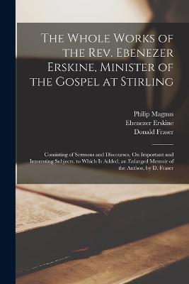 The Whole Works of the Rev. Ebenezer Erskine, Minister of the Gospel at Stirling: Consisting of Sermons and Discourses, On Important and Interesting Subjects. to Which Is Added, an Enlarged Memoir of the Author, by D. Fraser - Donald Fraser,Ebenezer Erskine,Philip Magnus - cover