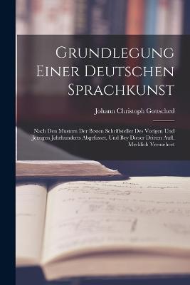 Grundlegung Einer Deutschen Sprachkunst: Nach Den Mustern Der Besten Schriftsteller Des Vorigen Und Jetzigen Jahrhunderts Abgefasset, Und Bey Dieser Dritten Aufl. Merklich Vermehret - Johann Christoph Gottsched - cover