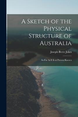 A Sketch of the Physical Structure of Australia: So Far As It Is at Present Known - Joseph Beete Jukes - cover