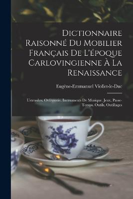 Dictionnaire Raisonné Du Mobilier Français De L'époque Carlovingienne À La Renaissance: Ustensiles. Orfévrerie. Instruments De Musique. Jeux, Passe-Temps. Outils, Outillages - Eugène-Emmanuel Viollet-Le-Duc - cover