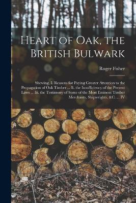 Heart of Oak, the British Bulwark: Shewing, I. Reasons for Paying Greater Attention to the Propagation of Oak Timber ... Ii. the Insufficiency of the Present Laws ... Iii. the Testimony of Some of the Most Eminent Timber Merchants, Shipwrights, &c. ... IV - Roger Fisher - cover