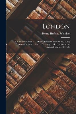 London: A Complete Guide to ... Hotels, Places of Amusement, [And] Objects of Interest ... Also, a Directory ... of ... Houses in the Various Branches of Trade - Henry Herbert Publisher - cover