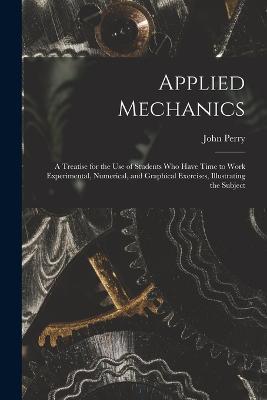 Applied Mechanics: A Treatise for the Use of Students Who Have Time to Work Experimental, Numerical, and Graphical Exercises, Illustrating the Subject - John Perry - cover