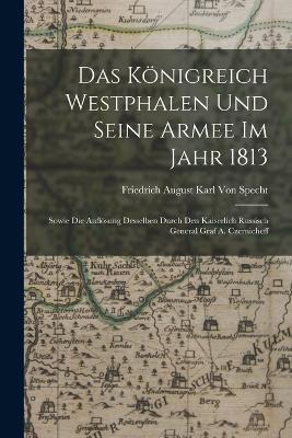 Das Königreich Westphalen und seine Armee im Jahr 1813: Sowie die Auflösung Desselben durch den kaiserlich russisch General Graf A. Czernicheff - Friedrich August Karl Von Specht - cover