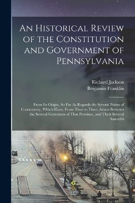 An Historical Review of the Constitution and Government of Pennsylvania: From Its Origin, So Far As Regards the Several Points of Controversy, Which Have, From Time to Time, Arisen Between the Several Governors of That Province, and Their Several Assembli - Benjamin Franklin,Richard Jackson - cover