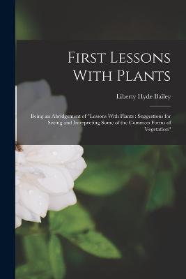 First Lessons With Plants: Being an Abridgement of Lessons With Plants: Suggestions for Seeing and Interpreting Some of the Common Forms of Vegetation - Liberty Hyde Bailey - cover