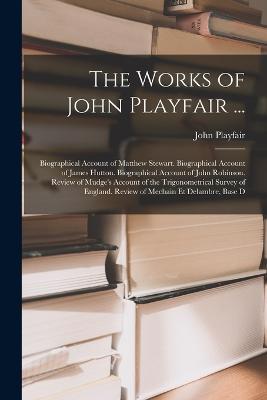 The Works of John Playfair ...: Biographical Account of Matthew Stewart. Biographical Account of James Hutton. Biographical Account of John Robinson. Review of Mudge's Account of the Trigonometrical Survey of England. Review of Mechain Et Delambre, Base D - John Playfair - cover