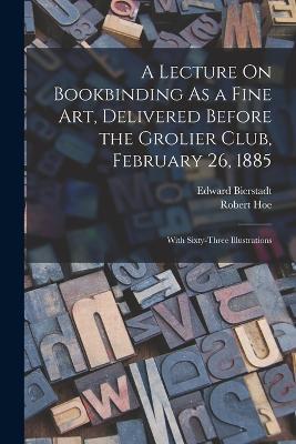 A Lecture On Bookbinding As a Fine Art, Delivered Before the Grolier Club, February 26, 1885: With Sixty-Three Illustrations - Robert Hoe,Edward Bierstadt - cover