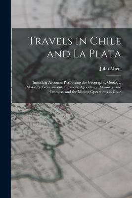 Travels in Chile and La Plata: Including Accounts Respecting the Geography, Geology, Statistics, Government, Finances, Agriculture, Manners, and Customs, and the Mining Operations in Chile - John Miers - cover