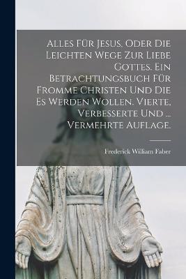 Alles fur Jesus, oder die leichten Wege zur Liebe Gottes. Ein Betrachtungsbuch fur fromme Christen und die es werden wollen. Vierte, verbesserte und ... vermehrte Auflage. - Frederick William Faber - cover