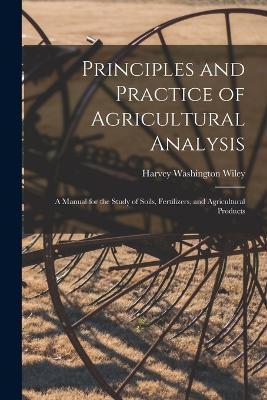 Principles and Practice of Agricultural Analysis: A Manual for the Study of Soils, Fertilizers, and Agricultural Products - Harvey Washington Wiley - cover