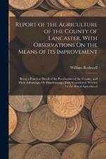 Report of the Agriculture of the County of Lancaster, With Observations On the Means of Its Improvement: Being a Practical Detail of the Peculiarities of the County, and Their Advantages Or Disadvantages Duly Considered. Written for the Royal Agricultural