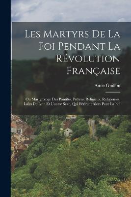 Les Martyrs De La Foi Pendant La Revolution Francaise: Ou Martyrologe Des Pontifes, Pretres, Religieux, Religieuses, Laics De L'un Et L'autre Sexe, Qui Perirent Alors Pour La Foi - Aime Guillon - cover