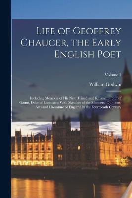 Life of Geoffrey Chaucer, the Early English Poet: Including Memoirs of His Near Friend and Kinsman, John of Gaunt, Duke of Lancaster: With Sketches of the Manners, Opinions, Arts and Literature of England in the Fourteenth Century; Volume 1 - William Godwin - cover