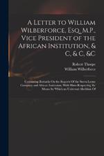 A Letter to William Wilberforce, Esq. M.P., Vice President of the African Institution, & C, & C, &c: Containing Remarks On the Reports Of the Sierra Leone Company and African Institution, With Hints Respecting the Means by Which an Universal Abolition Of