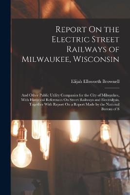 Report On the Electric Street Railways of Milwaukee, Wisconsin: And Other Public Utility Companies for the City of Milwaukee, With Historical References On Street Railways and Electrolysis, Together With Report On a Report Made by the National Bureau of S - Elijah Ellsworth Brownell - cover