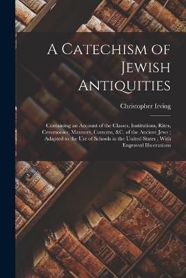 A Catechism of Jewish Antiquities: Containing an Account of the Classes, Institutions, Rites, Ceremonies, Manners, Customs, &c. of the Ancient Jews; Adapted to the Use of Schools in the United States; With Engraved Illustrations - Christopher Irving - cover