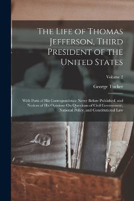 The Life of Thomas Jefferson, Third President of the United States: With Parts of His Correspondence Never Before Published, and Notices of His Opinions On Questions of Civil Government, National Policy, and Constitutional Law; Volume 2 - George Tucker - cover