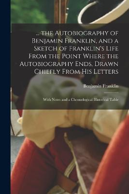 ... the Autobiography of Benjamin Franklin, and a Sketch of Franklin's Life From the Point Where the Autobiography Ends, Drawn Chiefly From His Letters: With Notes and a Chronological Historical Table - Benjamin Franklin - cover