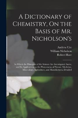 A Dictionary of Chemistry, On the Basis of Mr. Nicholson's: In Which the Principles of the Science Are Investigated Anew, and Its Applications to the Phenomena of Nature, Medicine, Mineralogy, Agriculture, and Manufactures, Detailed - William Nicholson,Robert Hare,Andrew Ure - cover