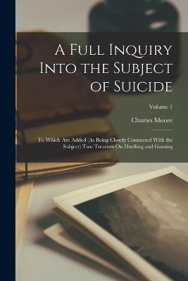 A Full Inquiry Into the Subject of Suicide: To Which Are Added (As Being Closely Connected With the Subject) Two Treatises On Duelling and Gaming; Volume 1 - Charles Moore - cover