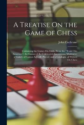 A Treatise On the Game of Chess: Containing the Games On Odds, From the "Traité Des Amateurs"; the Games of the Celebrated Anonymous Modenese; a Variety of Games Actually Played; and a Catalogue of Writers On Chess - John Cochrane - cover