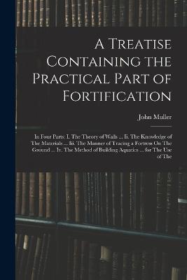 A Treatise Containing the Practical Part of Fortification: In Four Parts: I. The Theory of Walls ... Ii. The Knowledge of The Materials ... Iii. The Manner of Tracing a Fortress On The Ground ... Iv. The Method of Building Aquatics ... for The Use of The - John Muller - cover