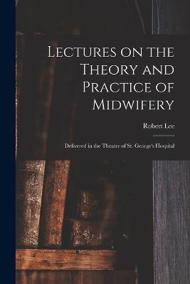 Lectures on the Theory and Practice of Midwifery: Delivered in the Theatre of St. George's Hospital - Robert Lee - cover