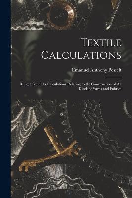 Textile Calculations: Being a Guide to Calculations Relating to the Construction of all Kinds of Yarns and Fabrics - Emanuel Anthony Posselt - cover