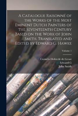 A Catalogue Raisonne of the Works of the Most Eminent Dutch Painters of the Seventeenth Century Based on the Work of John Smith. Translated and Edited by Edward G. Hawke; Volume 1 - John Smith,Cornelis Hofstede De Groot,Edward G 1869- Hawke - cover