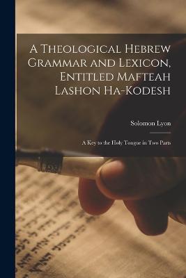 A Theological Hebrew Grammar and Lexicon, Entitled Mafteah Lashon Ha-kodesh: A key to the Holy Tongue in two Parts - Solomon Lyon - cover