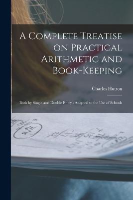 A Complete Treatise on Practical Arithmetic and Book-keeping: Both by Single and Double Entry: Adapted to the use of Schools - Charles Hutton - cover