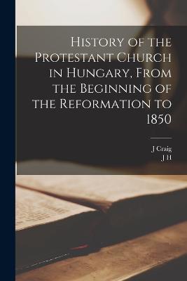 History of the Protestant Church in Hungary, From the Beginning of the Reformation to 1850 - J H 1794-1872 Merle d'Aubigné,J Craig - cover