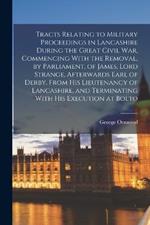 Tracts Relating to Military Proceedings in Lancashire During the Great Civil war, Commencing With the Removal, by Parliament, of James, Lord Strange, Afterwards Earl of Derby, From his Lieutenancy of Lancashire, and Terminating With his Execution at Bolto