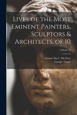 Lives of the Most Eminent Painters, Sculptors & Architects, of 10; Volume 10 - Giorgio Vasari,Gaston Du C De Vere - cover