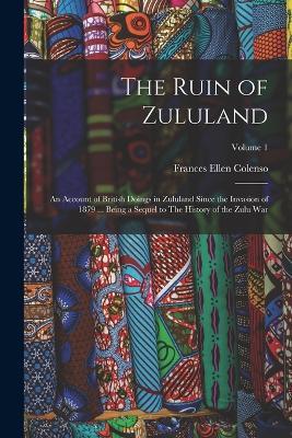 The Ruin of Zululand: An Account of British Doings in Zululand Since the Invasion of 1879 ... Being a Sequel to The History of the Zulu war; Volume 1 - Frances Ellen Colenso - cover