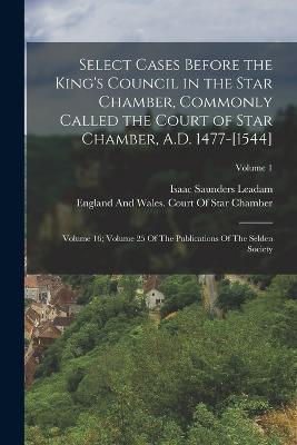 Select Cases Before the King's Council in the Star Chamber, Commonly Called the Court of Star Chamber, A.D. 1477-[1544]: Volume 16; Volume 25 Of The Publications Of The Selden Society; Volume 1 - Isaac Saunders Leadam - cover