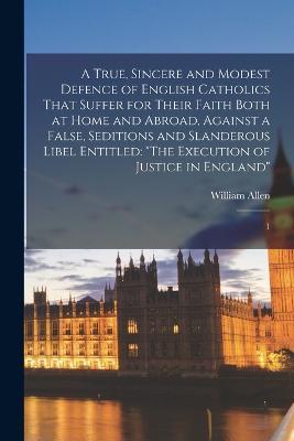 A True, Sincere and Modest Defence of English Catholics That Suffer for Their Faith Both at Home and Abroad, Against a False, Seditions and Slanderous Libel Entitled: "The Execution of Justice in England" 1 - William Allen - cover