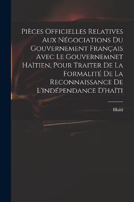 Pieces Officielles Relatives Aux Negociations Du Gouvernement Francais Avec Le Gouvernemnet Haitien, Pour Traiter De La Formalite De La Reconnaissance De L'independance D'haiti - Haiti - cover