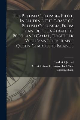 The British Columbia Pilot, Including the Coast of British Columbia, From Juan de Fuca Strait to Portland Canal, Together With Vancouver and Queen Charlotte Islands - Frederick Jarrad,William Sharp - cover