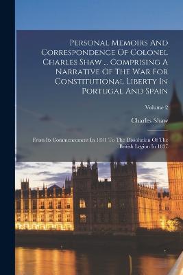 Personal Memoirs And Correspondence Of Colonel Charles Shaw ... Comprising A Narrative Of The War For Constitutional Liberty In Portugal And Spain: From Its Commencement In 1831 To The Dissolution Of The British Legion In 1837; Volume 2 - Charles Shaw - cover